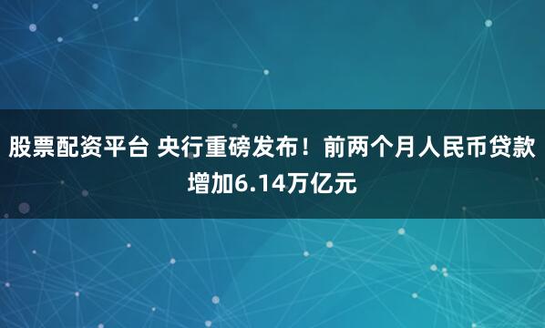 股票配资平台 央行重磅发布！前两个月人民币贷款增加6.14万亿元