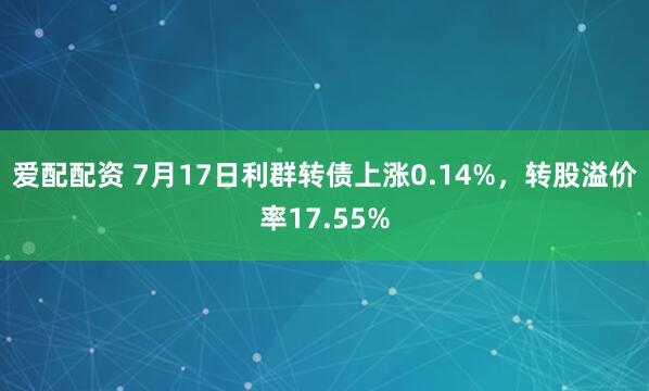 爱配配资 7月17日利群转债上涨0.14%，转股溢价率17.55%