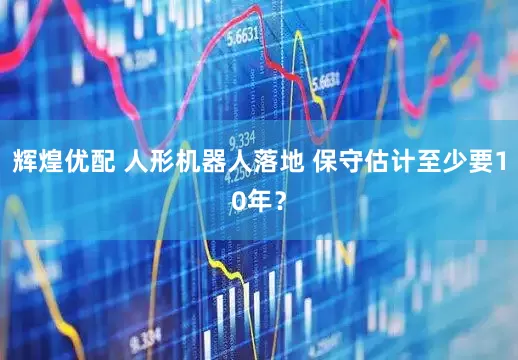 辉煌优配 人形机器人落地 保守估计至少要10年？