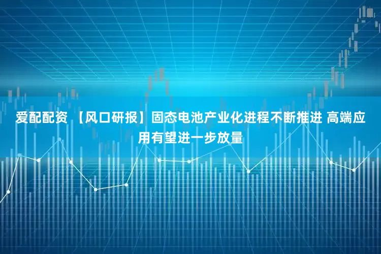 爱配配资 【风口研报】固态电池产业化进程不断推进 高端应用有望进一步放量